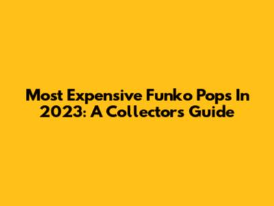 Most Expensive Funko Pops In 2023: A Collector's Guide