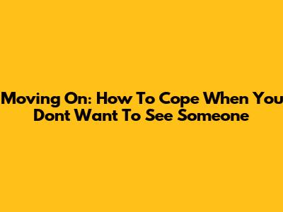 Moving On: How To Cope When You Don't Want To See Someone