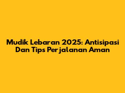 Mudik Lebaran 2025: Antisipasi Dan Tips Perjalanan Aman