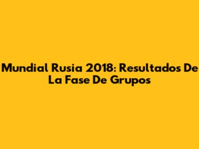 Mundial Rusia 2018: Resultados De La Fase De Grupos