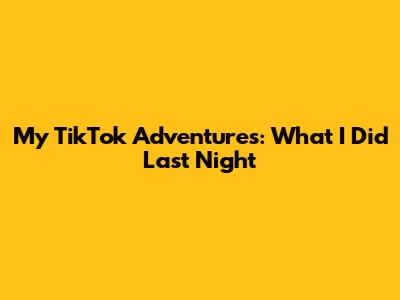My TikTok Adventures: What I Did Last Night