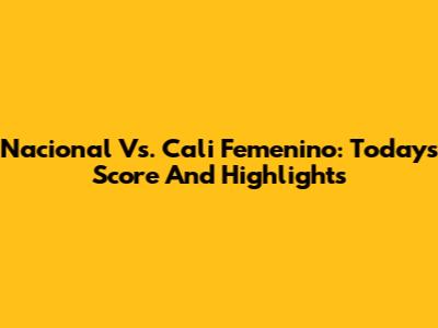 Nacional Vs. Cali Femenino: Today's Score And Highlights