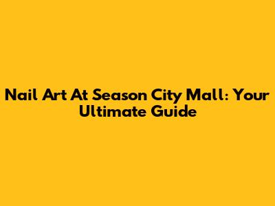 Nail Art At Season City Mall: Your Ultimate Guide
