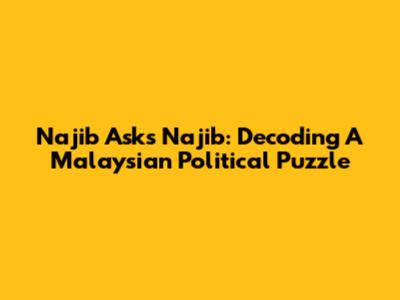 Najib Asks Najib: Decoding A Malaysian Political Puzzle