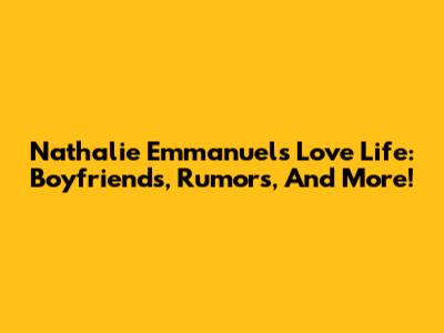 Nathalie Emmanuel's Love Life: Boyfriends, Rumors, And More!