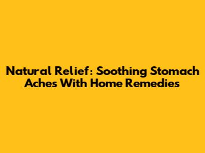 Natural Relief: Soothing Stomach Aches With Home Remedies