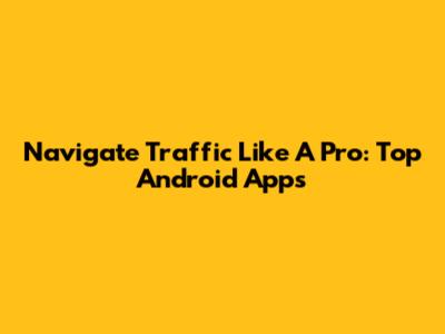 Navigate Traffic Like A Pro: Top Android Apps