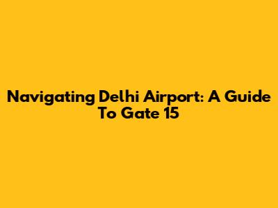 Navigating Delhi Airport: A Guide To Gate 15