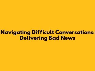 Navigating Difficult Conversations: Delivering Bad News