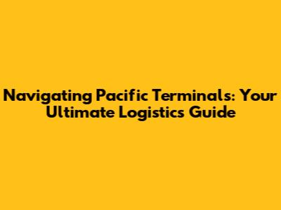 Navigating Pacific Terminals: Your Ultimate Logistics Guide