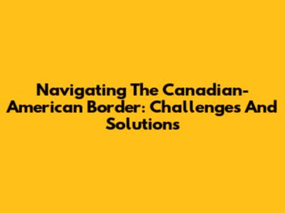 Navigating The Canadian-American Border: Challenges And Solutions