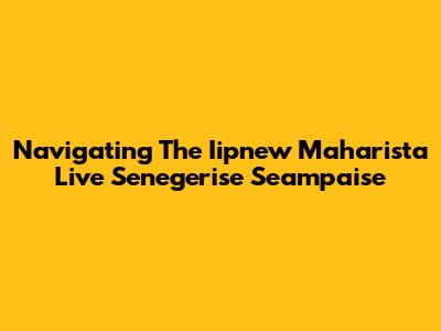 Navigating The Iipnew Maharista Live Senegerise Seampaise