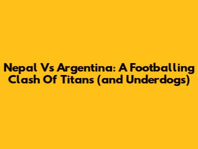 Nepal Vs Argentina: A Footballing Clash Of Titans (and Underdogs)