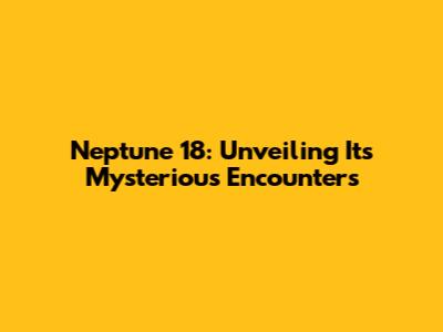 Neptune 18: Unveiling Its Mysterious Encounters