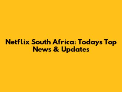 Netflix South Africa: Today's Top News & Updates