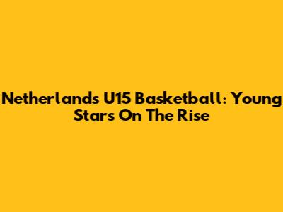 Netherlands U15 Basketball: Young Stars On The Rise