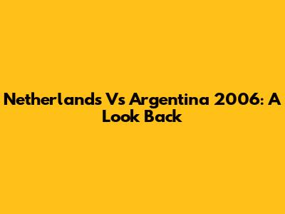 Netherlands Vs Argentina 2006: A Look Back