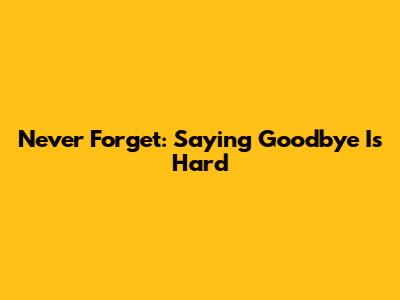 Never Forget: Saying Goodbye Is Hard