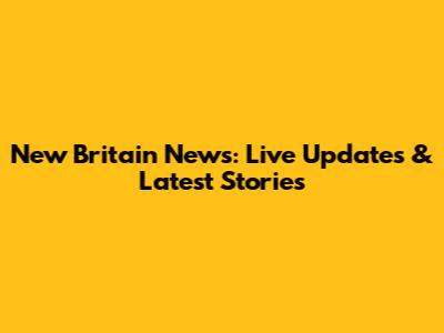 New Britain News: Live Updates & Latest Stories