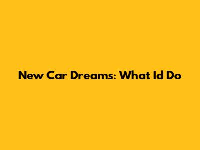 New Car Dreams: What I'd Do