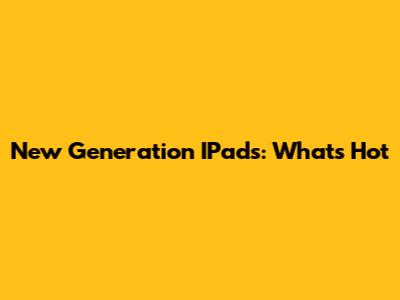 New Generation IPads: What's Hot