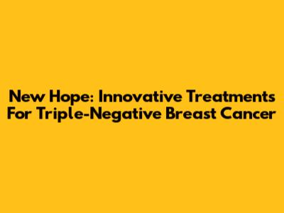 New Hope: Innovative Treatments For Triple-Negative Breast Cancer
