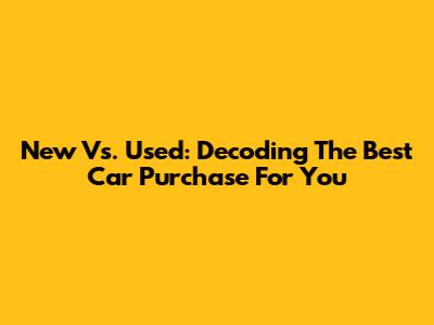 New Vs. Used: Decoding The Best Car Purchase For You