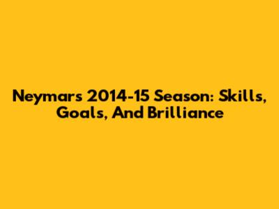 Neymar's 2014-15 Season: Skills, Goals, And Brilliance