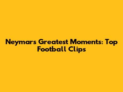 Neymar's Greatest Moments: Top Football Clips