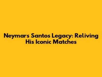 Neymar's Santos Legacy: Reliving His Iconic Matches