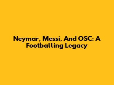 Neymar, Messi, And OSC: A Footballing Legacy