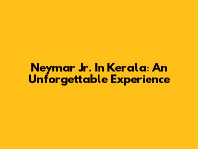 Neymar Jr. In Kerala: An Unforgettable Experience
