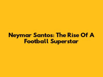 Neymar Santos: The Rise Of A Football Superstar