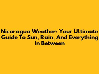 Nicaragua Weather: Your Ultimate Guide To Sun, Rain, And Everything In Between