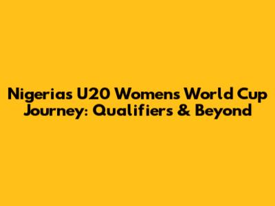 Nigeria's U20 Women's World Cup Journey: Qualifiers & Beyond