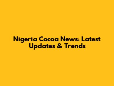 Nigeria Cocoa News: Latest Updates & Trends
