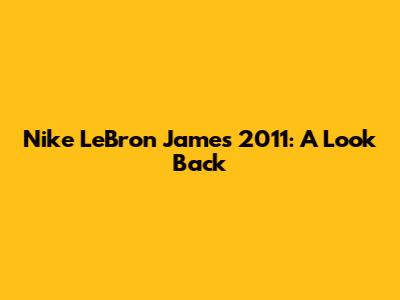 Nike LeBron James 2011: A Look Back
