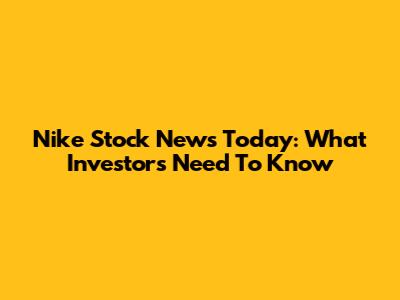 Nike Stock News Today: What Investors Need To Know