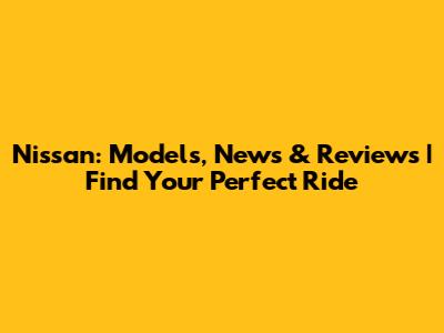 Nissan: Models, News & Reviews | Find Your Perfect Ride