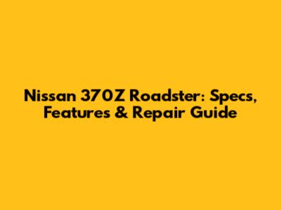 Nissan 370Z Roadster: Specs, Features & Repair Guide