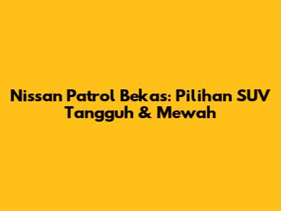 Nissan Patrol Bekas: Pilihan SUV Tangguh & Mewah