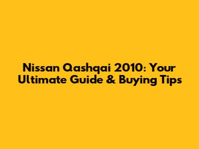 Nissan Qashqai 2010: Your Ultimate Guide & Buying Tips