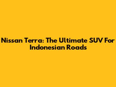 Nissan Terra: The Ultimate SUV For Indonesian Roads