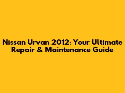 Nissan Urvan 2012: Your Ultimate Repair & Maintenance Guide