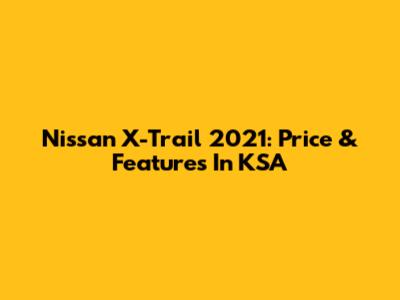 Nissan X-Trail 2021: Price & Features In KSA