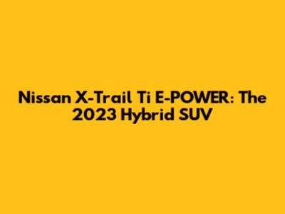 Nissan X-Trail Ti E-POWER: The 2023 Hybrid SUV