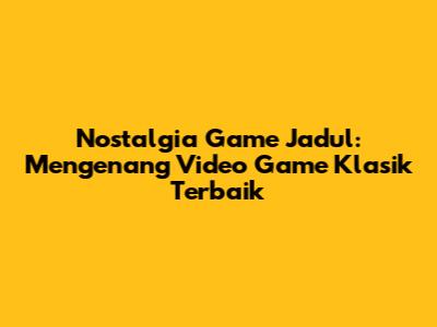 Nostalgia Game Jadul: Mengenang Video Game Klasik Terbaik