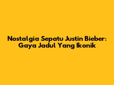 Nostalgia Sepatu Justin Bieber: Gaya Jadul Yang Ikonik
