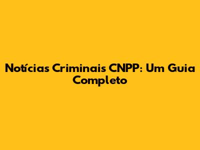 Notícias Criminais CNPP: Um Guia Completo