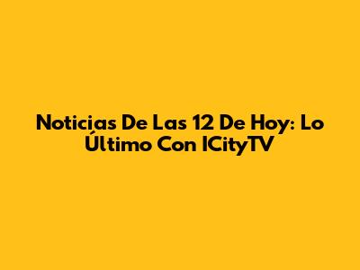 Noticias De Las 12 De Hoy: Lo Último Con ICityTV